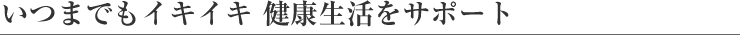 いつまでもイキイキ 健康生活をサポート